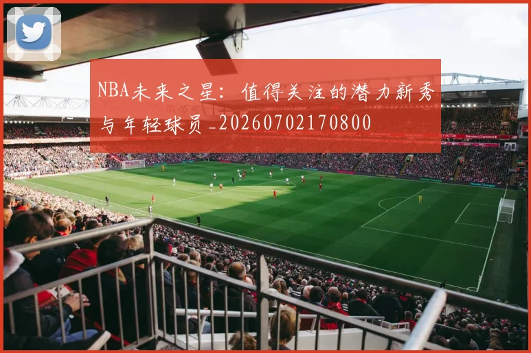 NBA未来之星:值得关注的潜力新秀与年轻球员_20260702170800