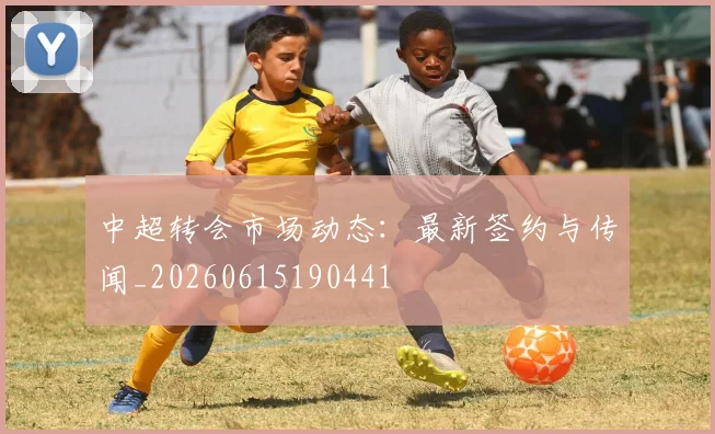 中超转会市场动态：最新签约与传闻_20260615190441