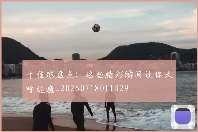 十佳球盘点：这些精彩瞬间让你大呼过瘾_20260718011429