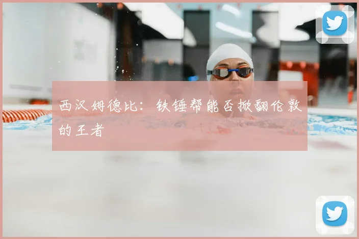 西汉姆德比：铁锤帮能否掀翻伦敦的王者