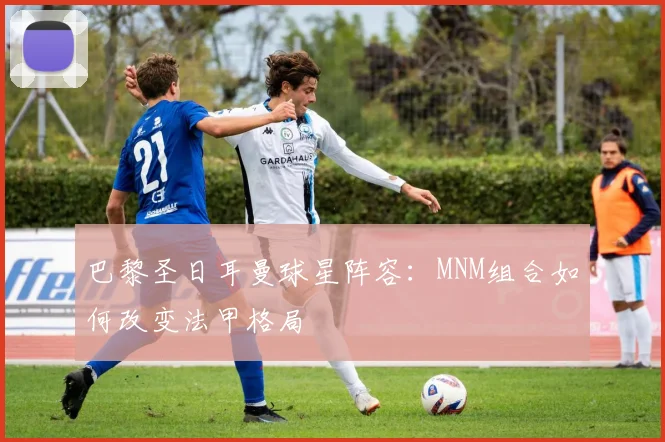 巴黎圣日耳曼球星阵容:MNM组合如何改变法甲格局