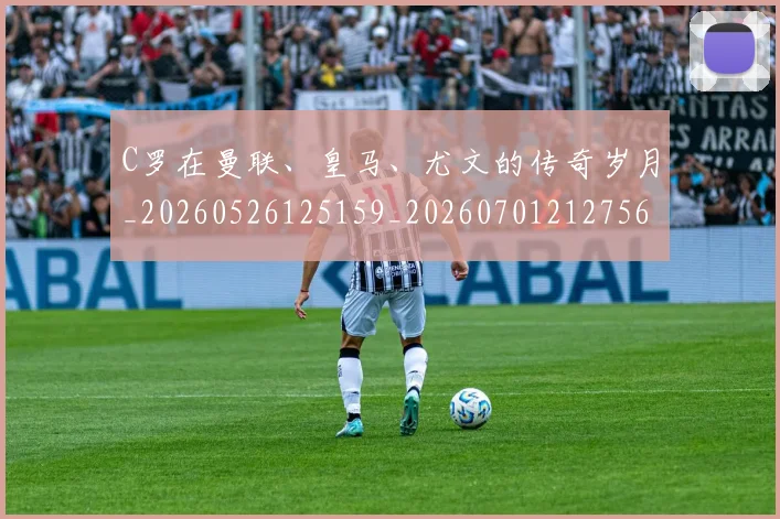 C罗在曼联、皇马、尤文的传奇岁月_20260526125159_20260701212756