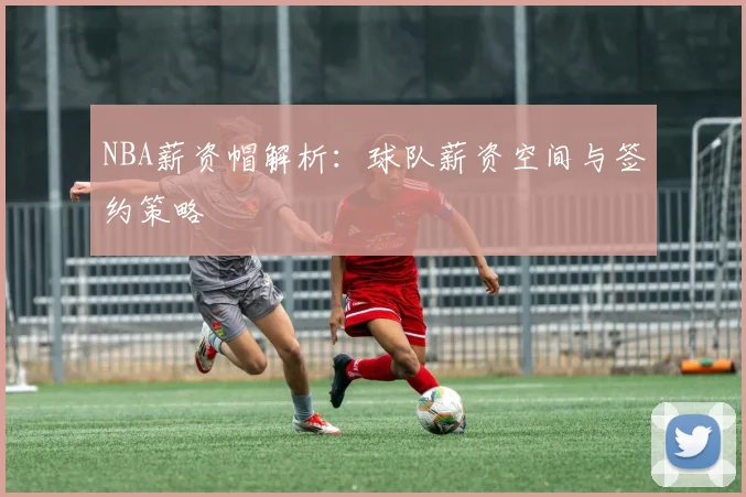 NBA薪资帽解析:球队薪资空间与签约策略