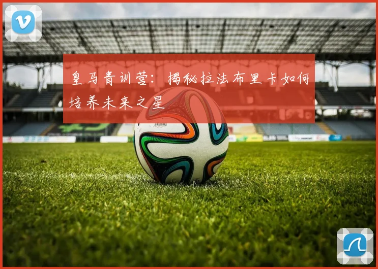 皇马青训营：揭秘拉法布里卡如何培养未来之星