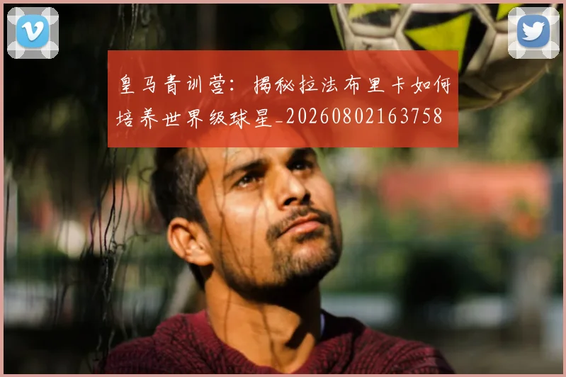 皇马青训营：揭秘拉法布里卡如何培养世界级球星_20260802163758