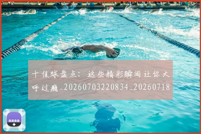 十佳球盘点：这些精彩瞬间让你大呼过瘾_20260703220834_20260718011431
