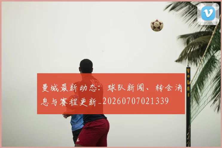 曼城最新动态：球队新闻、转会消息与赛程更新_20260707021339