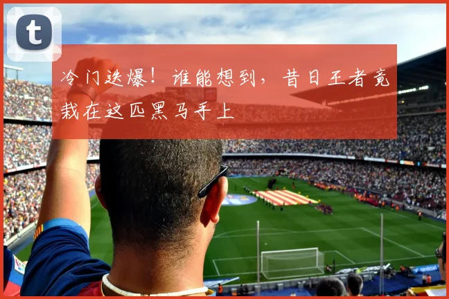 冷门迭爆！谁能想到，昔日王者竟栽在这匹黑马手上