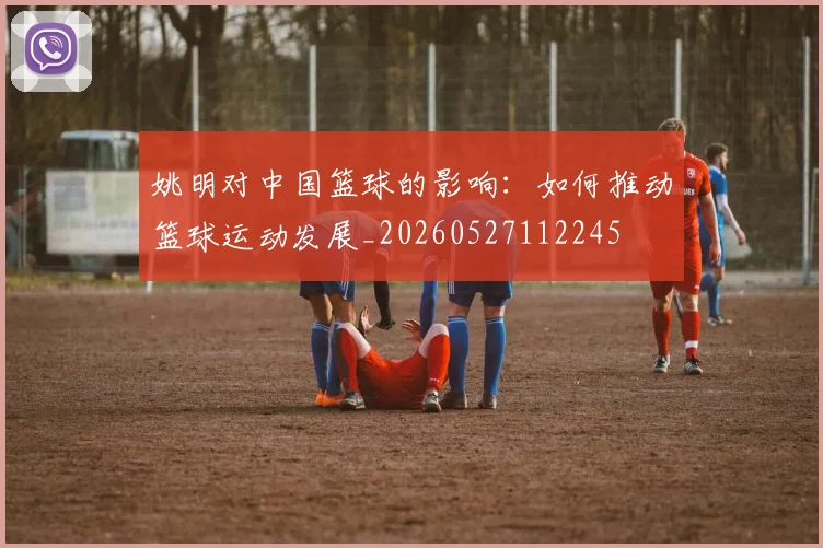 姚明对中国篮球的影响：如何推动篮球运动发展_20260527112245