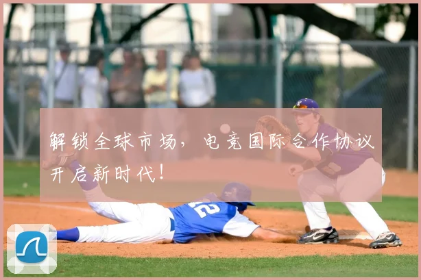 解锁全球市场，电竞国际合作协议开启新时代！