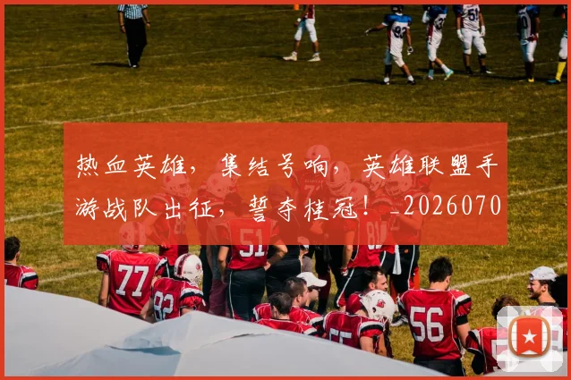 热血英雄，集结号响，英雄联盟手游战队出征，誓夺桂冠！_20260707155120_20260804163852