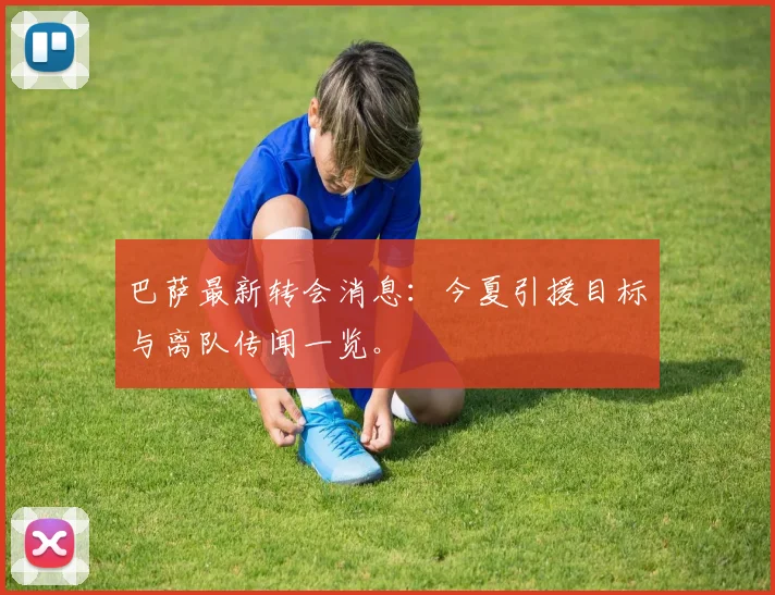 巴萨最新转会消息:今夏引援目标与离队传闻一览。