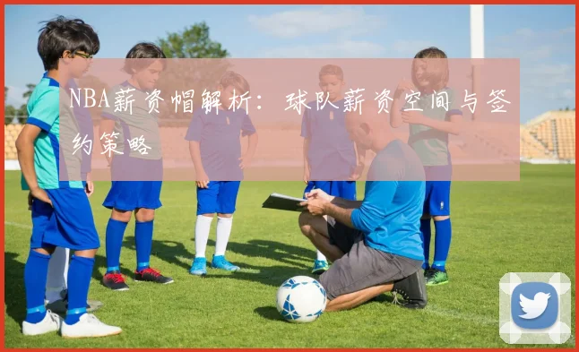 NBA薪资帽解析:球队薪资空间与签约策略
