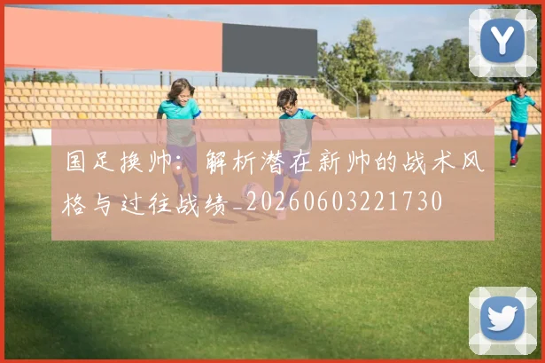 国足换帅：解析潜在新帅的战术风格与过往战绩_20260603221730