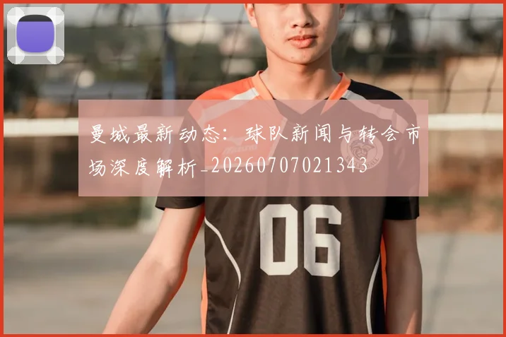 曼城最新动态:球队新闻与转会市场深度解析_20260707021343