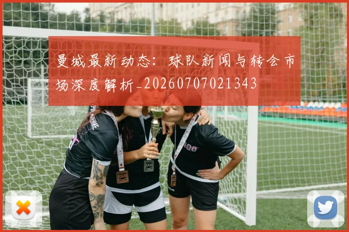 曼城最新动态：球队新闻与转会市场深度解析_20260707021343