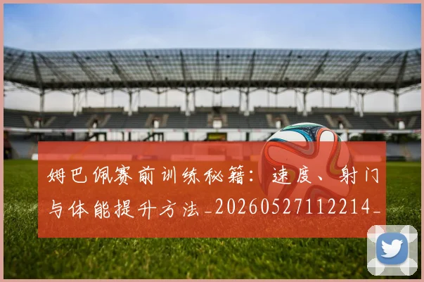 姆巴佩赛前训练秘籍：速度、射门与体能提升方法_20260527112214_20260720190709
