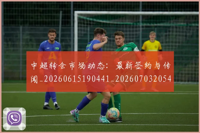 中超转会市场动态：最新签约与传闻_20260615190441_20260703205424_20260716191127