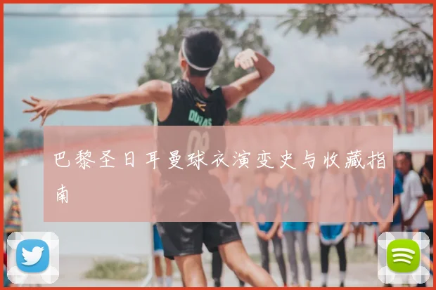 巴黎圣日耳曼球衣演变史与收藏指南