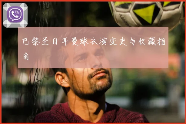 巴黎圣日耳曼球衣演变史与收藏指南