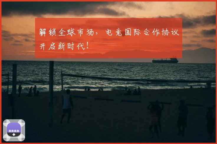 解锁全球市场，电竞国际合作协议开启新时代！