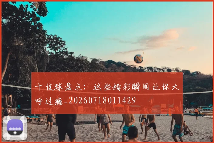 十佳球盘点:这些精彩瞬间让你大呼过瘾_20260718011429