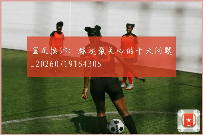 国足换帅：球迷最关心的十大问题_20260719164306