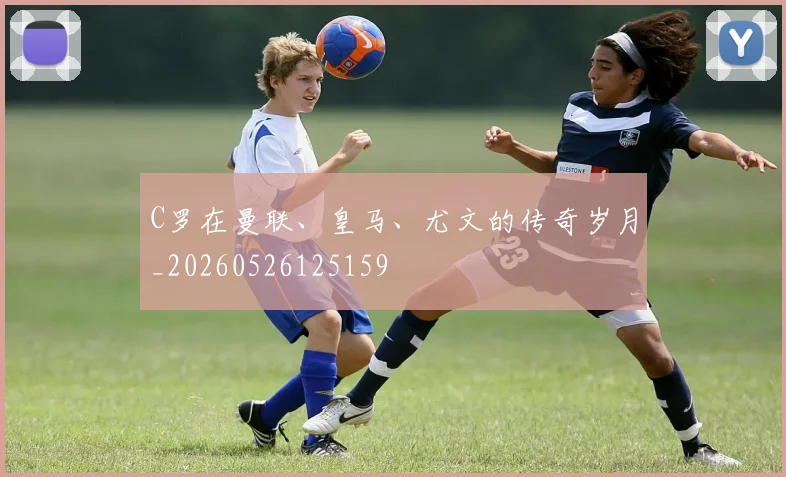C罗在曼联、皇马、尤文的传奇岁月_20260526125159